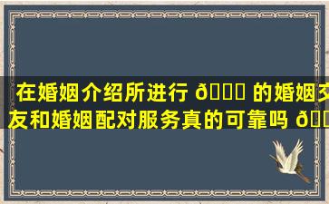在婚姻介绍所进行 🐈 的婚姻交友和婚姻配对服务真的可靠吗 🌹